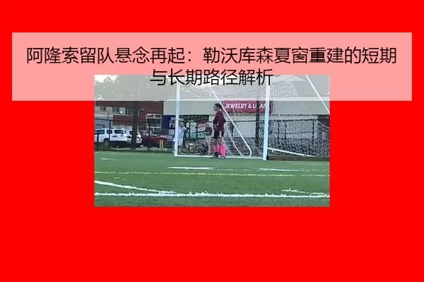 阿隆索留队悬念再起：勒沃库森夏窗重建的短期与长期路径解析